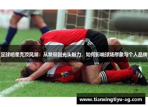 足球明星秃顶风潮：从发量到光头魅力，如何影响球场形象与个人品牌