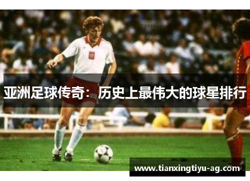 亚洲足球传奇：历史上最伟大的球星排行