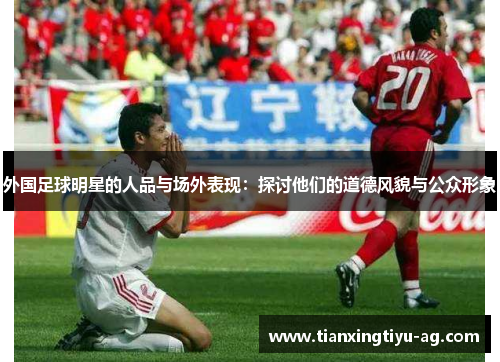 外国足球明星的人品与场外表现：探讨他们的道德风貌与公众形象