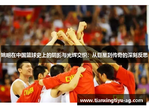 姚明在中国篮球史上的阴影与光辉交织：从巨星到传奇的深刻反思