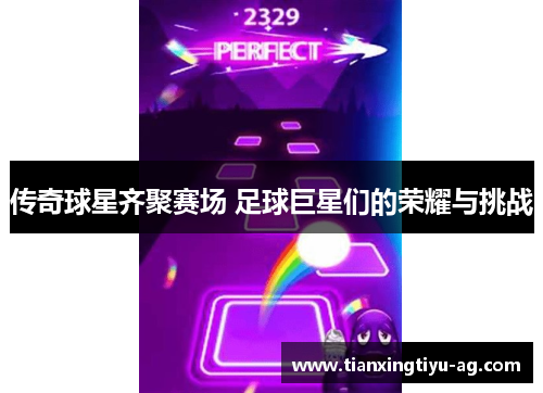 传奇球星齐聚赛场 足球巨星们的荣耀与挑战