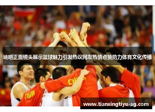 姚明正面镜头展示篮球魅力引发热议网友热情点赞助力体育文化传播