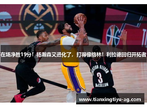 在场净胜19分！杨瀚森又进化了，打得像格林！利拉德回归开拓者