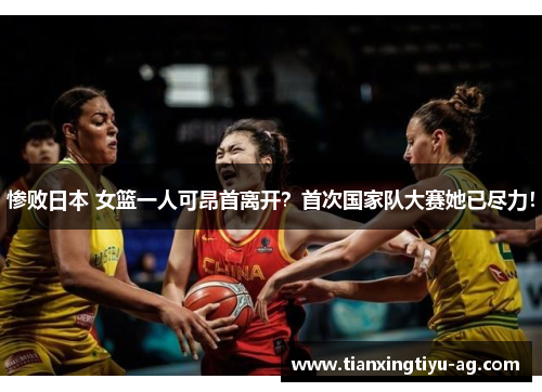 惨败日本 女篮一人可昂首离开？首次国家队大赛她已尽力！
